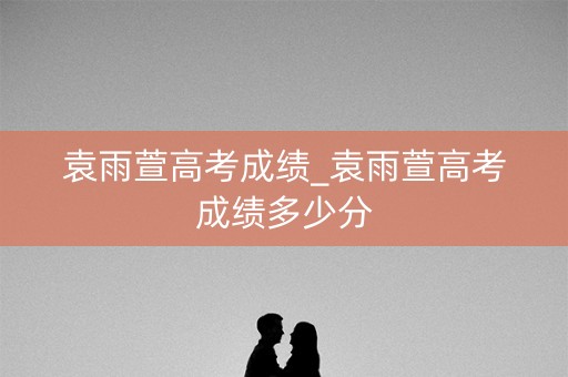 袁雨萱高考成绩_袁雨萱高考成绩多少分
