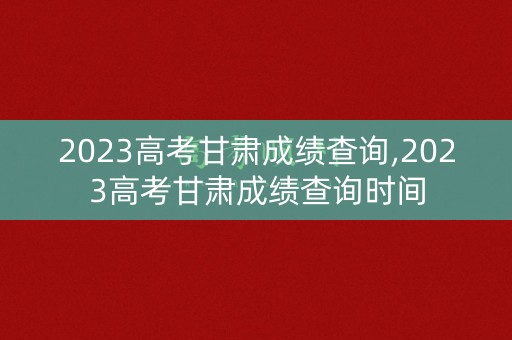 2023高考甘肃成绩查询,2023高考甘肃成绩查询时间