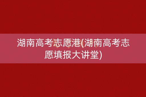湖南高考志愿港(湖南高考志愿填报大讲堂)