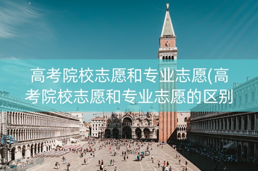 高考院校志愿和专业志愿(高考院校志愿和专业志愿的区别)