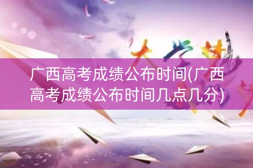 广西高考成绩公布时间(广西高考成绩公布时间几点几分)