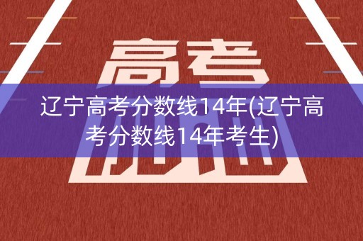 辽宁高考分数线14年(辽宁高考分数线14年考生)