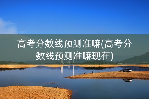 高考分数线预测准嘛(高考分数线预测准嘛现在)