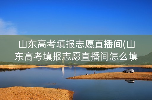山东高考填报志愿直播间(山东高考填报志愿直播间怎么填)