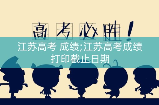 江苏高考 成绩;江苏高考成绩打印截止日期