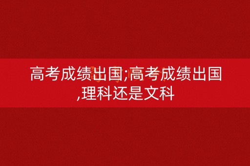 高考成绩出国;高考成绩出国,理科还是文科