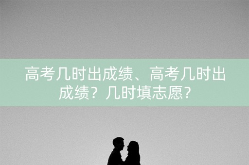高考几时出成绩、高考几时出成绩？几时填志愿？