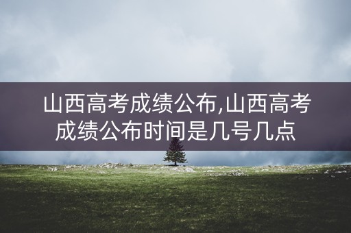山西高考成绩公布,山西高考成绩公布时间是几号几点