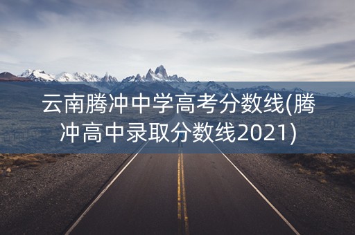 云南腾冲中学高考分数线(腾冲高中录取分数线2021)
