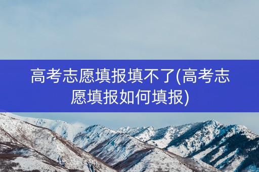 高考志愿填报填不了(高考志愿填报如何填报)