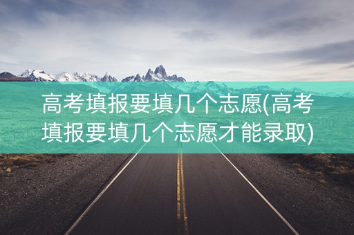 高考填报要填几个志愿(高考填报要填几个志愿才能录取)