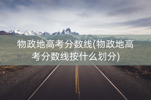 物政地高考分数线(物政地高考分数线按什么划分)