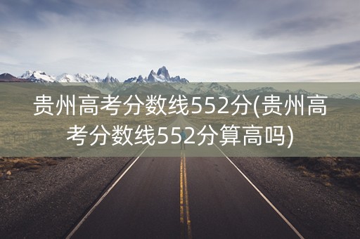 贵州高考分数线552分(贵州高考分数线552分算高吗)