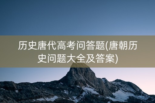 历史唐代高考问答题(唐朝历史问题大全及答案)