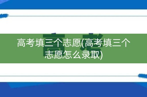 高考填三个志愿(高考填三个志愿怎么录取)
