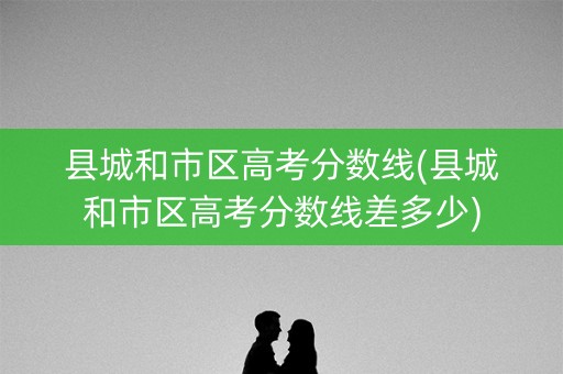 县城和市区高考分数线(县城和市区高考分数线差多少)
