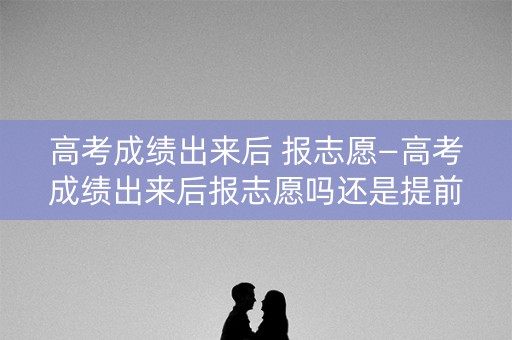高考成绩出来后 报志愿—高考成绩出来后报志愿吗还是提前报