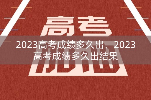 2023高考成绩多久出、2023高考成绩多久出结果