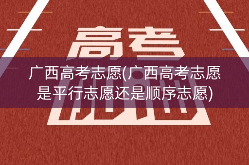 广西高考志愿(广西高考志愿是平行志愿还是顺序志愿)