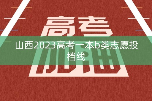 山西2023高考一本b类志愿投档线