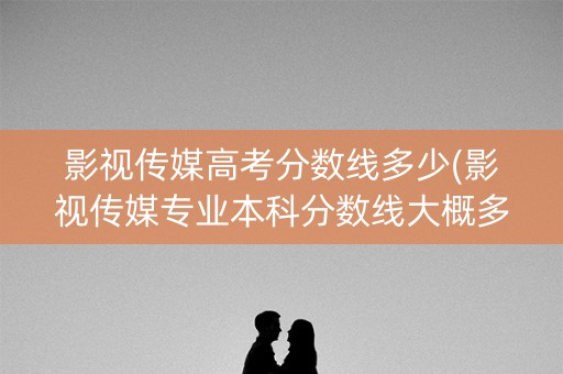 影视传媒高考分数线多少(影视传媒专业本科分数线大概多少)
