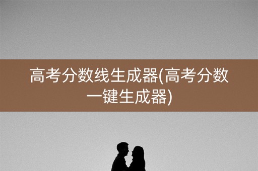 高考分数线生成器(高考分数一键生成器)