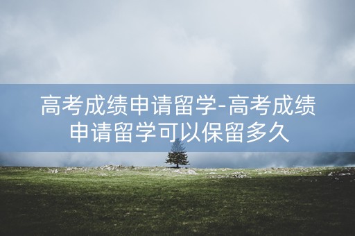 高考成绩申请留学-高考成绩申请留学可以保留多久