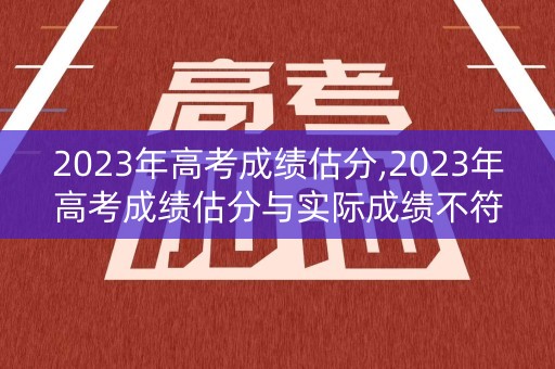 2023年高考成绩估分,2023年高考成绩估分与实际成绩不符