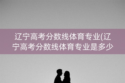 辽宁高考分数线体育专业(辽宁高考分数线体育专业是多少)