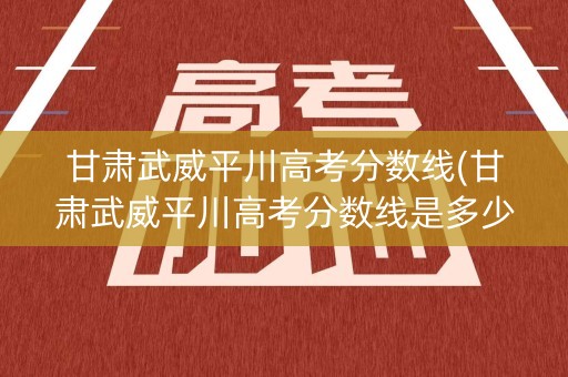 甘肃武威平川高考分数线(甘肃武威平川高考分数线是多少)