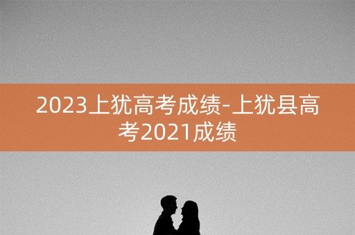 2023上犹高考成绩-上犹县高考2021成绩