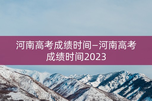 河南高考成绩时间—河南高考成绩时间2023