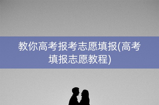教你高考报考志愿填报(高考填报志愿教程)