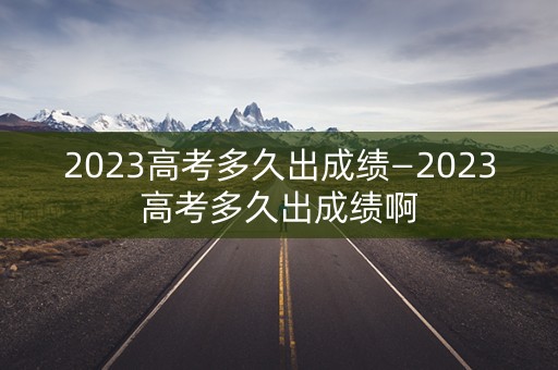 2023高考多久出成绩—2023高考多久出成绩啊