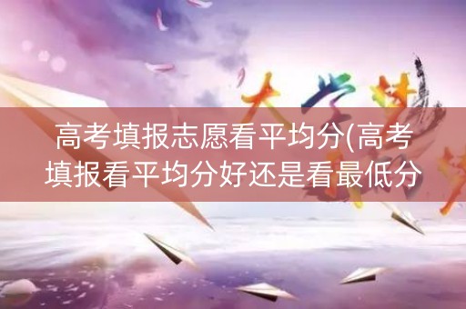 高考填报志愿看平均分(高考填报看平均分好还是看最低分)