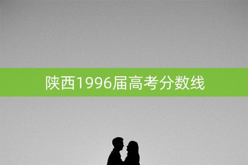 陕西1996届高考分数线 陕西1996届高考分数线