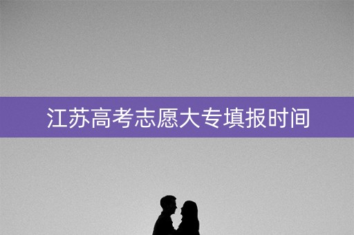 江苏高考志愿大专填报时间 江苏高考志愿大专填报时间