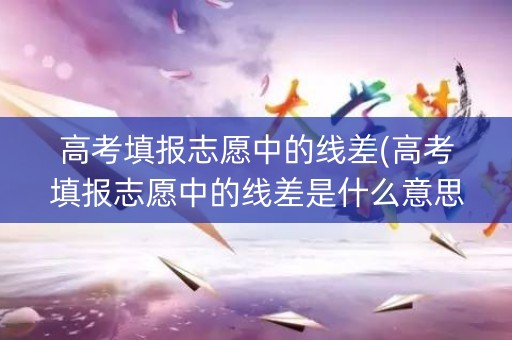 高考填报志愿中的线差(高考填报志愿中的线差是什么意思) 高考填报志愿中的线差(高考填报志愿中的线差是什么意思)