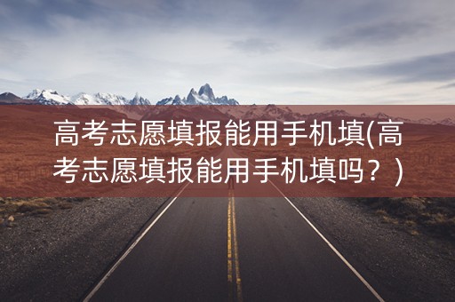 高考志愿填报能用手机填(高考志愿填报能用手机填吗?) 高考志愿填报能用手机填(高考志愿填报能用手机填吗?)