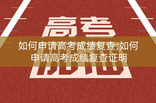 如何申请高考成绩复查;如何申请高考成绩复查证明