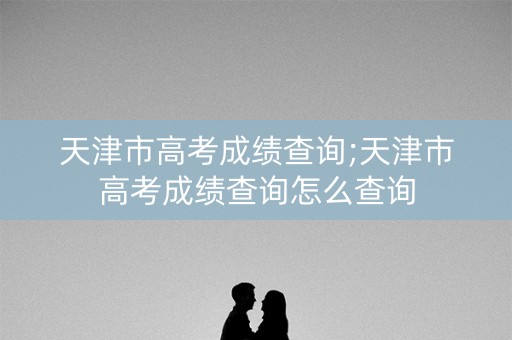 天津市高考成绩查询;天津市高考成绩查询怎么查询