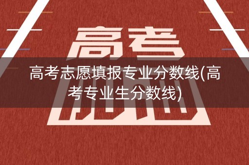 高考志愿填报专业分数线(高考专业生分数线)