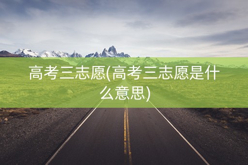 高考三志愿(高考三志愿是什么意思)