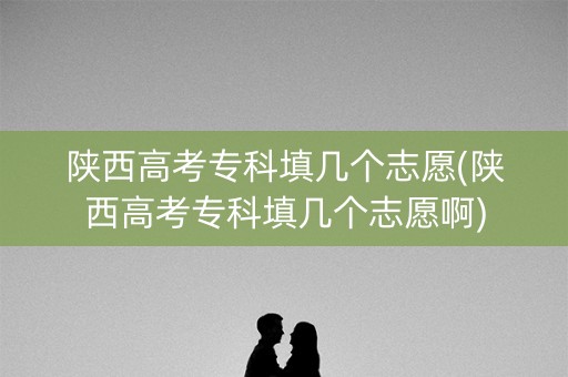 陕西高考专科填几个志愿(陕西高考专科填几个志愿啊)