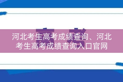 河北考生高考成绩查询、河北考生高考成绩查询入口官网