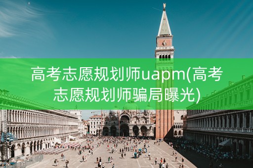 高考志愿规划师uapm(高考志愿规划师骗局曝光)