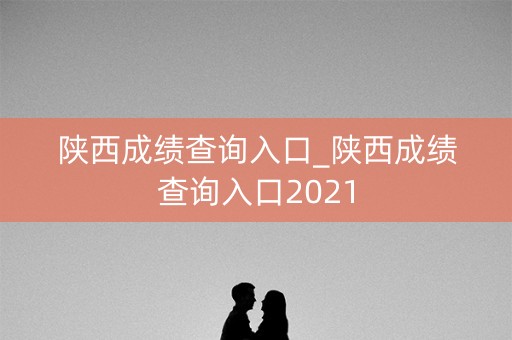 陕西成绩查询入口_陕西成绩查询入口2021