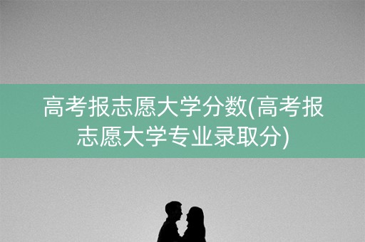 高考报志愿大学分数(高考报志愿大学专业录取分)