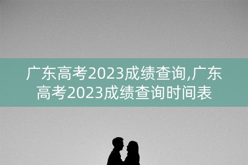 广东高考2023成绩查询,广东高考2023成绩查询时间表