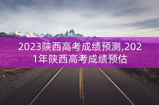 2023陕西高考成绩预测,2021年陕西高考成绩预估